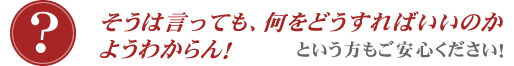 そうは言っても、何をどうすればいいのか、ようわからん!という方もご安心ください!