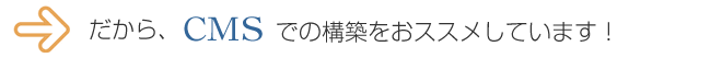 だから、CMSでの構築をおススメしています！