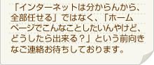 「インターネットは分からんから、全部任せる」ではなく、「ホームページでこんなことしたいんやけど、どうしたら出来る？」という前向きなご連絡お待ちしております。